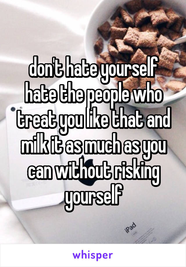 don't hate yourself hate the people who treat you like that and milk it as much as you can without risking yourself