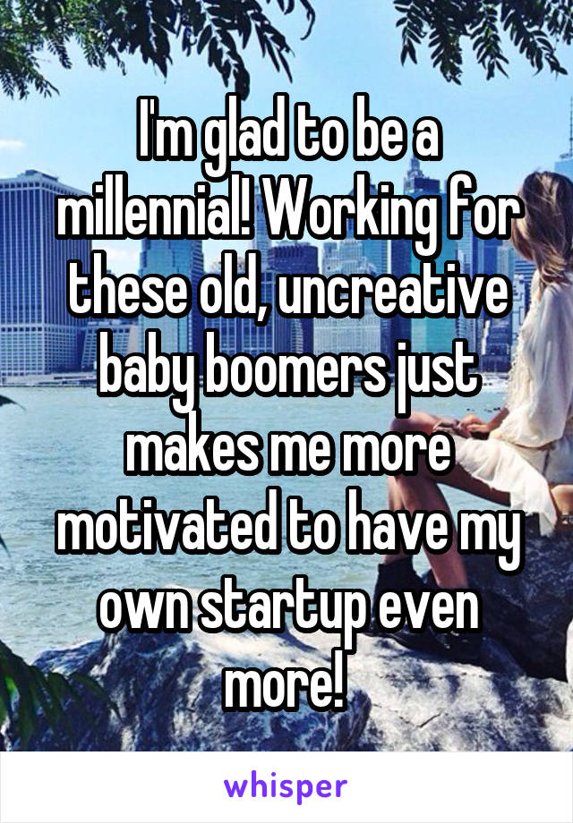 I'm glad to be a millennial! Working for these old, uncreative baby boomers just makes me more motivated to have my own startup even more! 