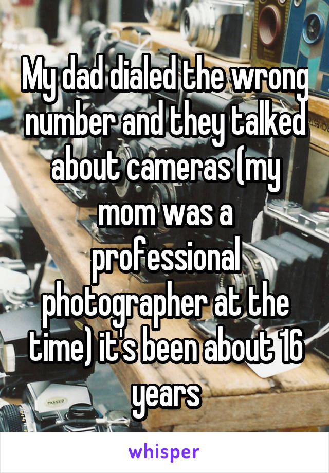 My dad dialed the wrong number and they talked about cameras (my mom was a professional photographer at the time) it's been about 16 years