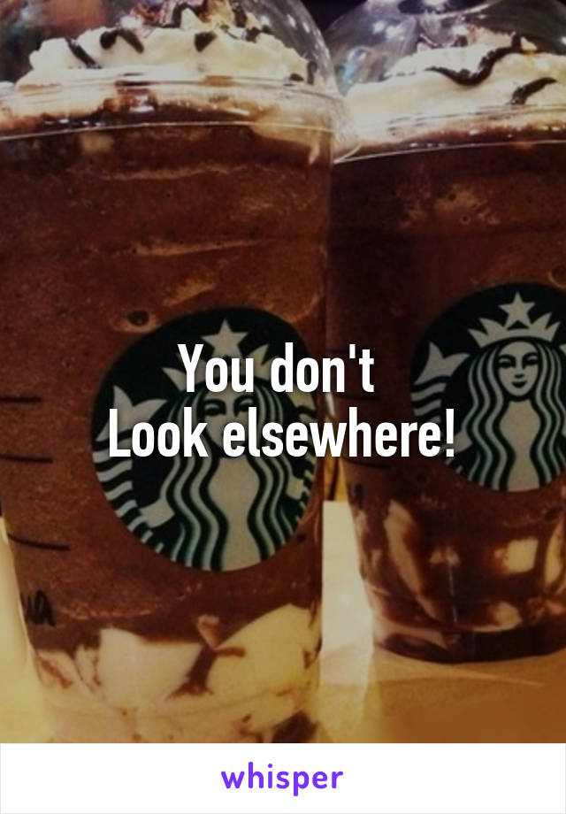 You don't 
Look elsewhere!