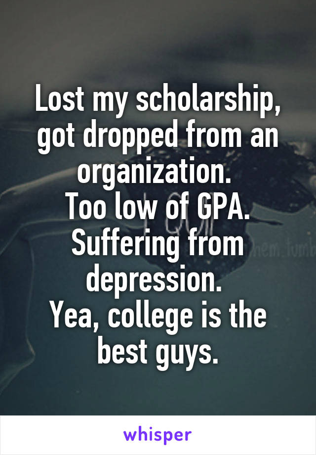 Lost my scholarship, got dropped from an organization. 
Too low of GPA. Suffering from depression. 
Yea, college is the best guys.