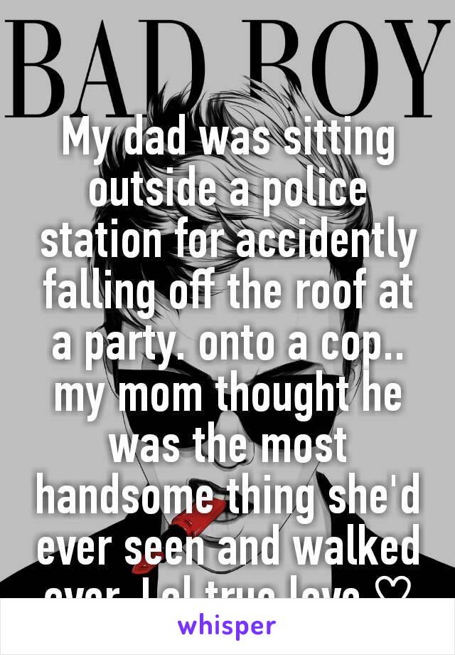 My dad was sitting outside a police station for accidently falling off the roof at a party. onto a cop.. my mom thought he was the most handsome thing she'd ever seen and walked over. Lol true love ♡
