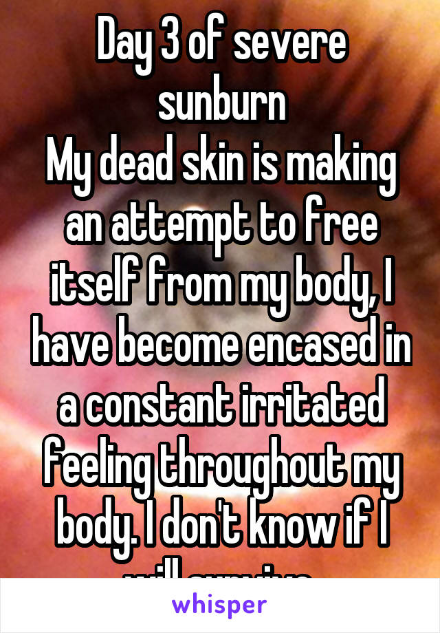 Day 3 of severe sunburn
My dead skin is making an attempt to free itself from my body, I have become encased in a constant irritated feeling throughout my body. I don't know if I will survive.