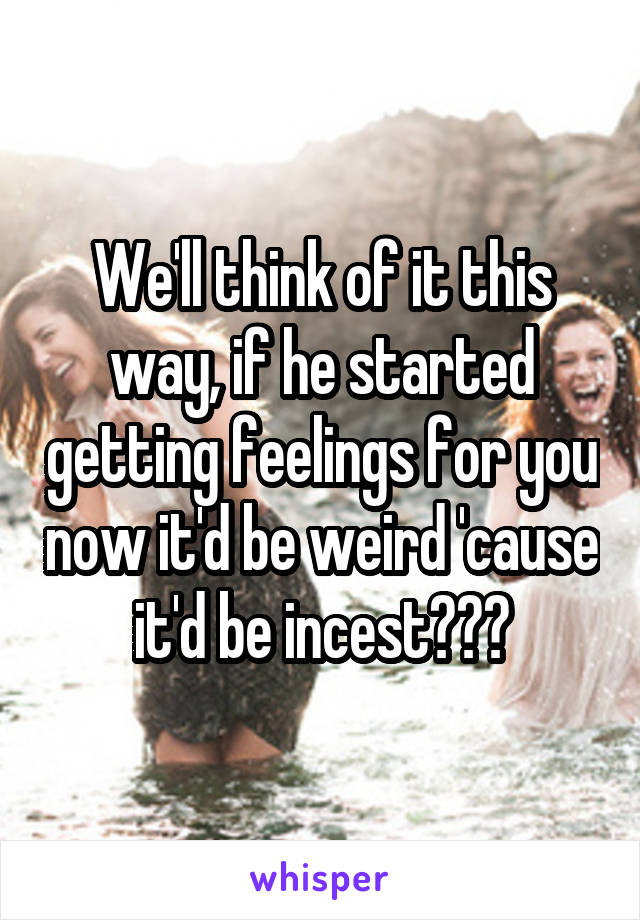 We'll think of it this way, if he started getting feelings for you now it'd be weird 'cause it'd be incest???