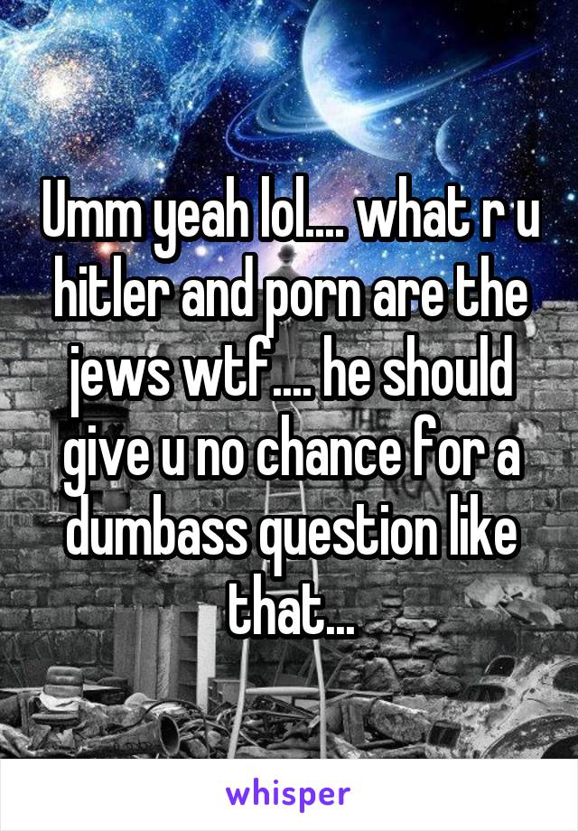 Umm yeah lol.... what r u hitler and porn are the jews wtf.... he should give u no chance for a dumbass question like that...