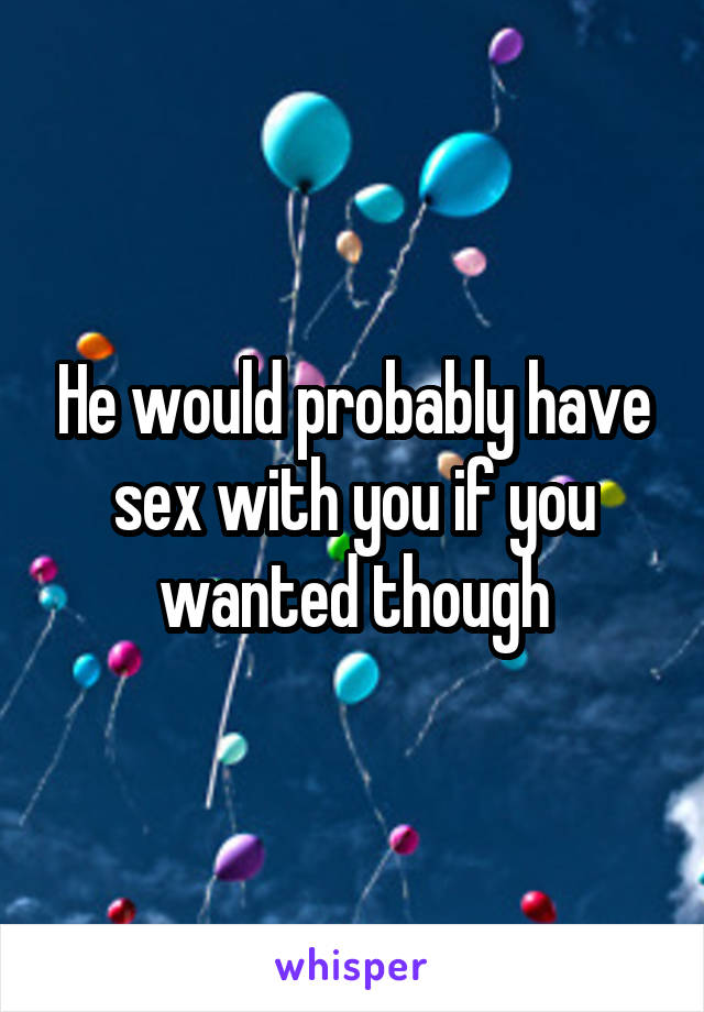 He would probably have sex with you if you wanted though