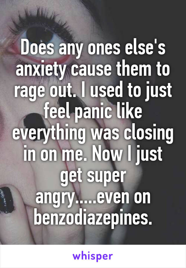 Does any ones else's anxiety cause them to rage out. I used to just feel panic like everything was closing in on me. Now I just get super angry.....even on benzodiazepines.