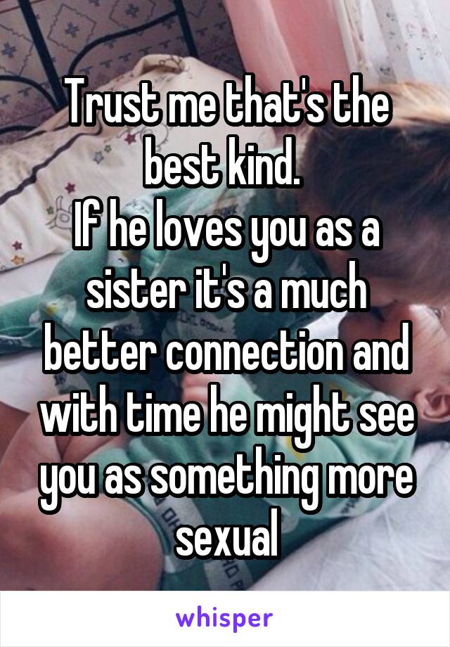 Trust me that's the best kind. 
If he loves you as a sister it's a much better connection and with time he might see you as something more sexual