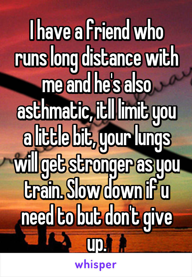 I have a friend who runs long distance with me and he's also asthmatic, itll limit you a little bit, your lungs will get stronger as you train. Slow down if u need to but don't give up.