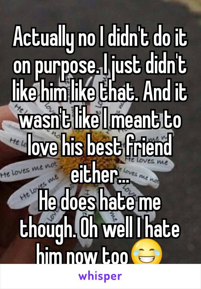 Actually no I didn't do it on purpose. I just didn't like him like that. And it wasn't like I meant to love his best friend either...
He does hate me though. Oh well I hate him now too😂