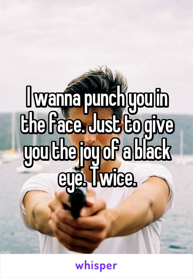 I wanna punch you in the face. Just to give you the joy of a black eye. Twice.