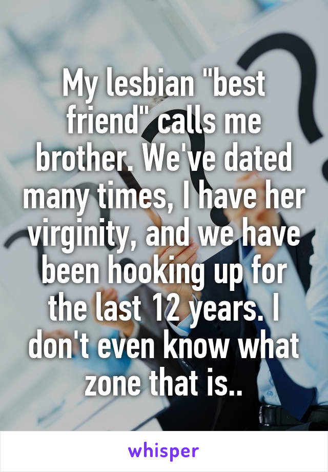 My lesbian "best friend" calls me brother. We've dated many times, I have her virginity, and we have been hooking up for the last 12 years. I don't even know what zone that is..