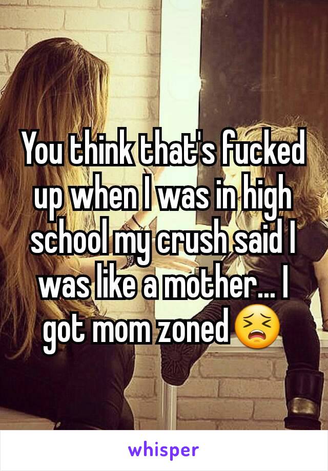 You think that's fucked up when I was in high school my crush said I was like a mother... I got mom zoned😣