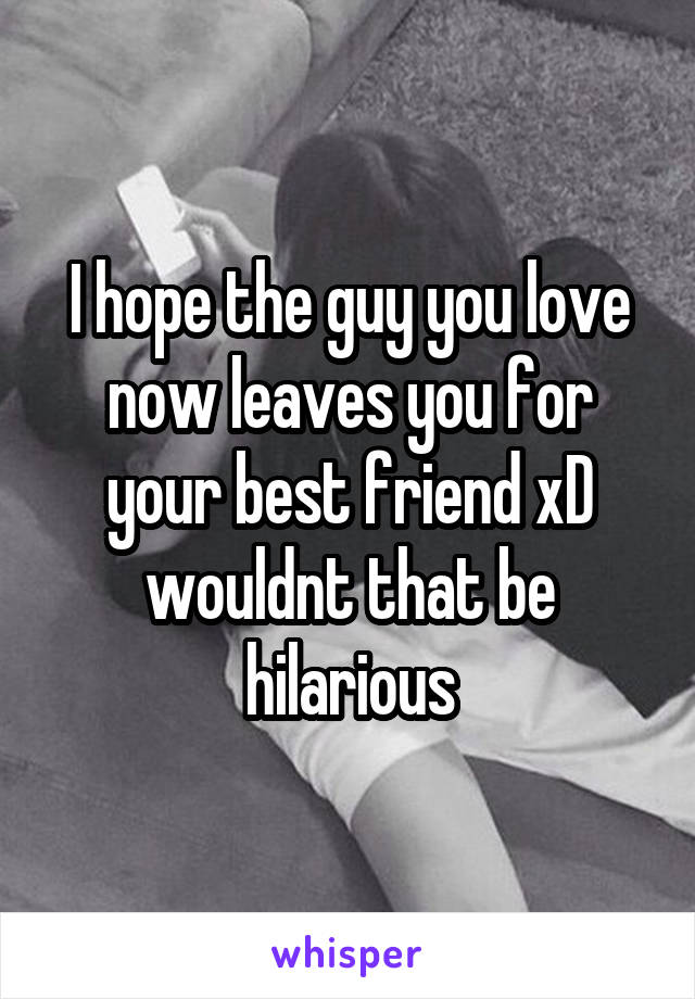 I hope the guy you love now leaves you for your best friend xD wouldnt that be hilarious