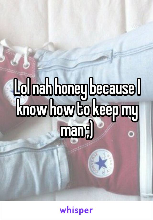 Lol nah honey because I know how to keep my man ;)