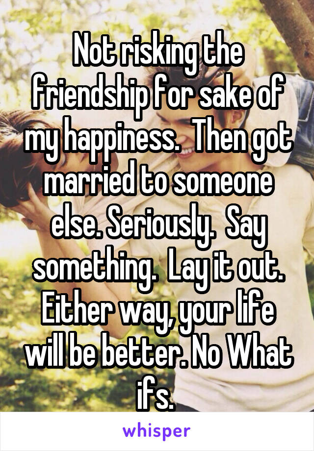 Not risking the friendship for sake of my happiness.  Then got married to someone else. Seriously.  Say something.  Lay it out. Either way, your life will be better. No What ifs. 