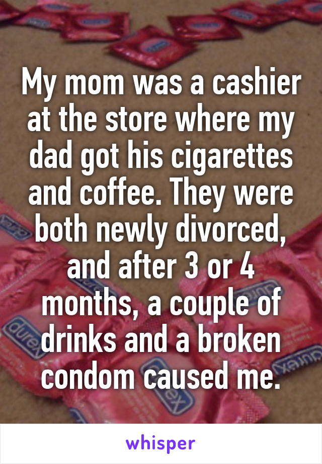 My mom was a cashier at the store where my dad got his cigarettes and coffee. They were both newly divorced, and after 3 or 4 months, a couple of drinks and a broken condom caused me.