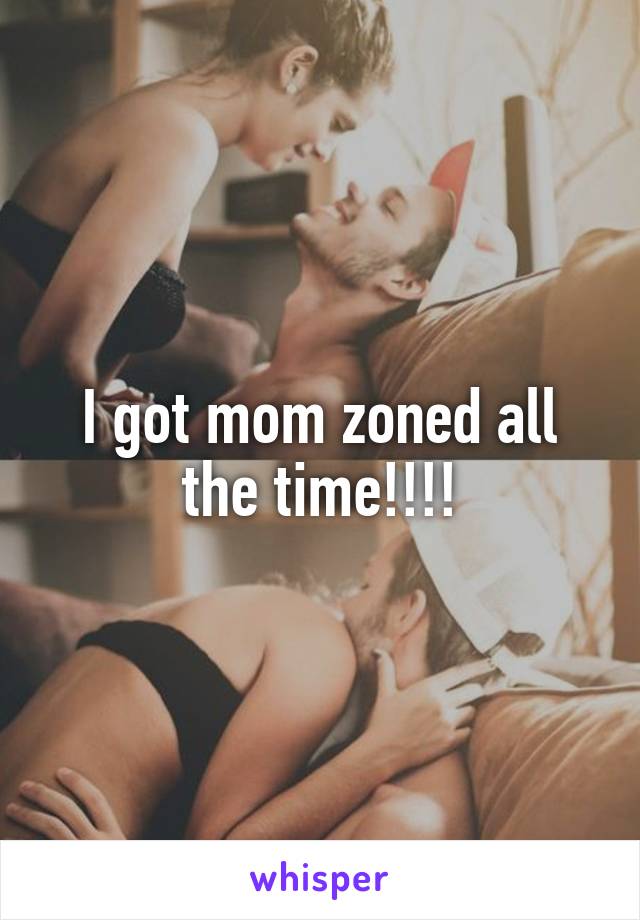 I got mom zoned all the time!!!!