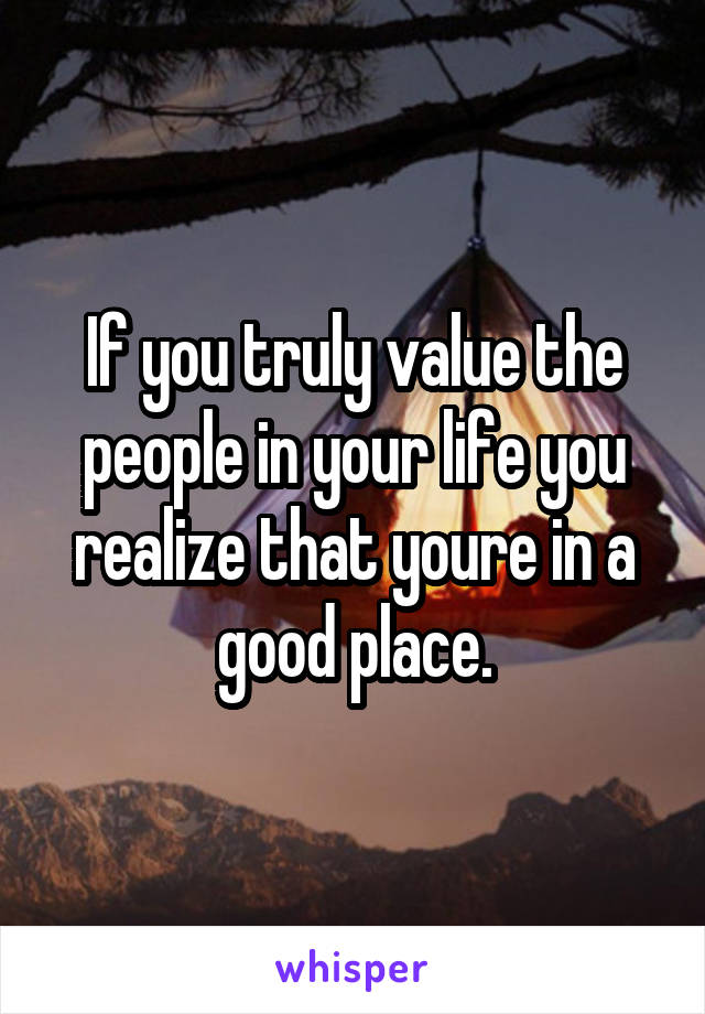 If you truly value the people in your life you realize that youre in a good place.
