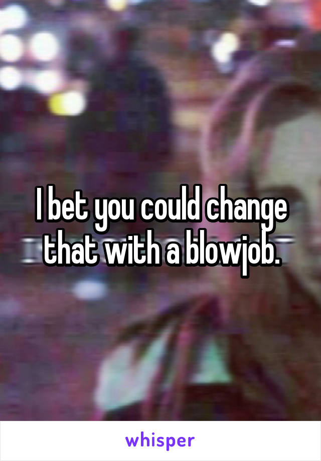 I bet you could change that with a blowjob.