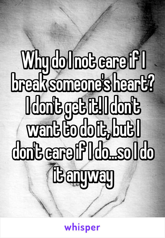 Why do I not care if I break someone's heart? I don't get it! I don't want to do it, but I don't care if I do...so I do it anyway