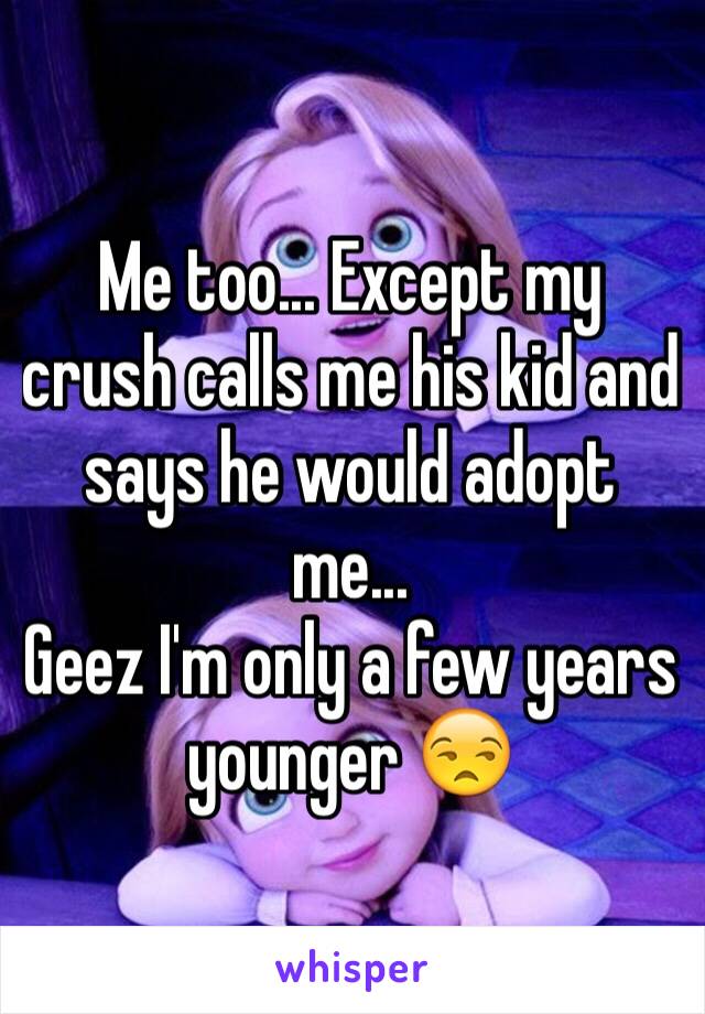 Me too... Except my crush calls me his kid and says he would adopt me...
Geez I'm only a few years younger 😒