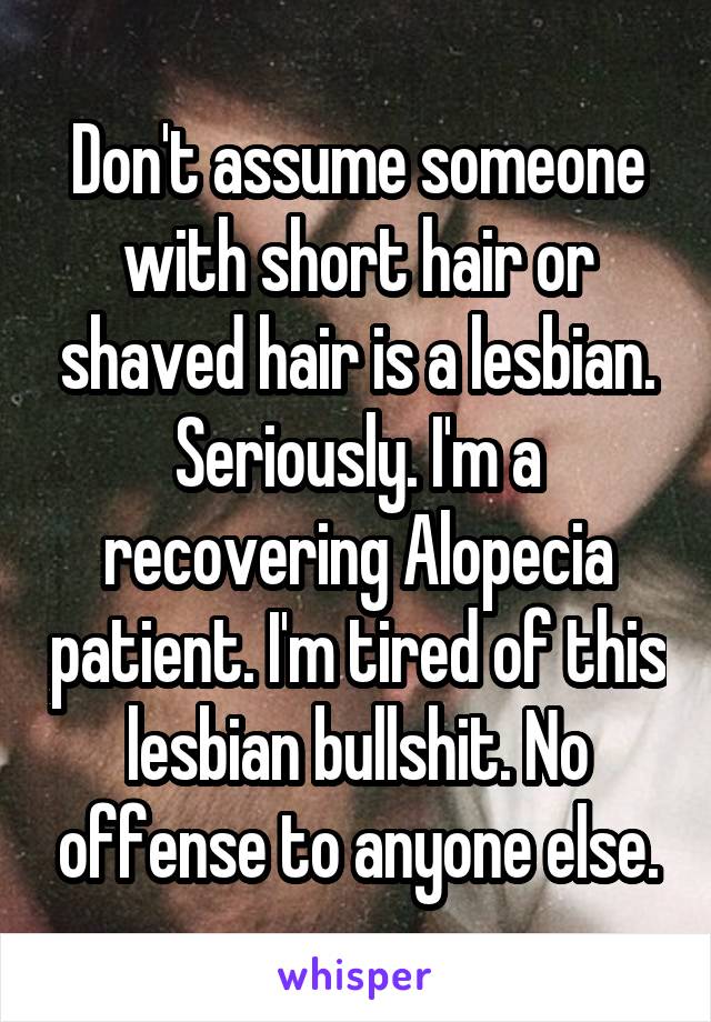 Don't assume someone with short hair or shaved hair is a lesbian.
Seriously. I'm a recovering Alopecia patient. I'm tired of this lesbian bullshit. No offense to anyone else.