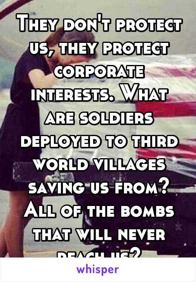 They don't protect us, they protect corporate interests. What are soldiers deployed to third world villages saving us from? All of the bombs that will never reach us?
