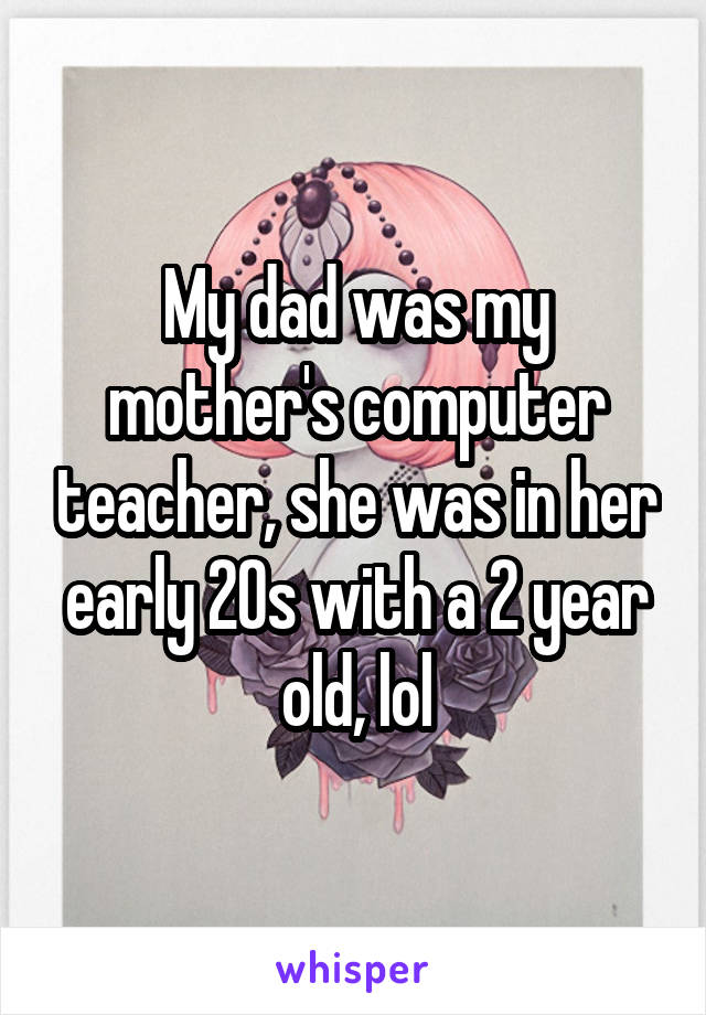 My dad was my mother's computer teacher, she was in her early 20s with a 2 year old, lol