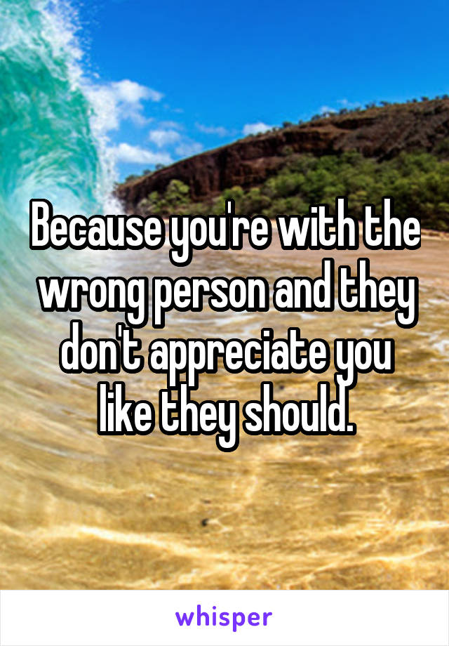 Because you're with the wrong person and they don't appreciate you like they should.