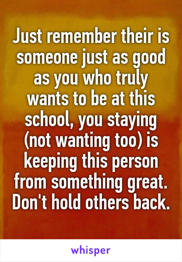 Just remember their is someone just as good as you who truly wants to be at this school, you staying (not wanting too) is keeping this person from something great. Don't hold others back. 