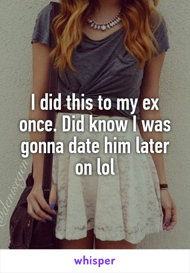 I did this to my ex once. Did know I was gonna date him later on lol