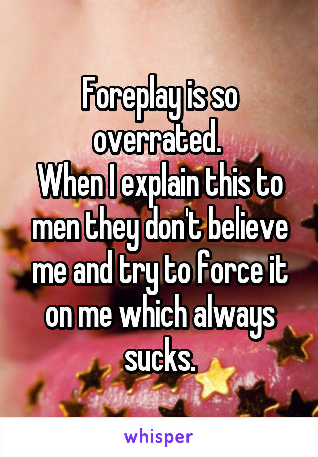 Foreplay is so overrated. 
When I explain this to men they don't believe me and try to force it on me which always sucks.