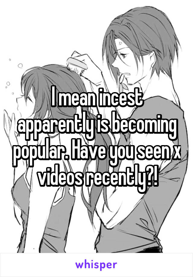 I mean incest apparently is becoming popular. Have you seen x videos recently?!