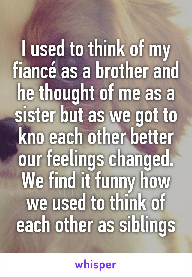 I used to think of my fiancé as a brother and he thought of me as a sister but as we got to kno each other better our feelings changed. We find it funny how we used to think of each other as siblings