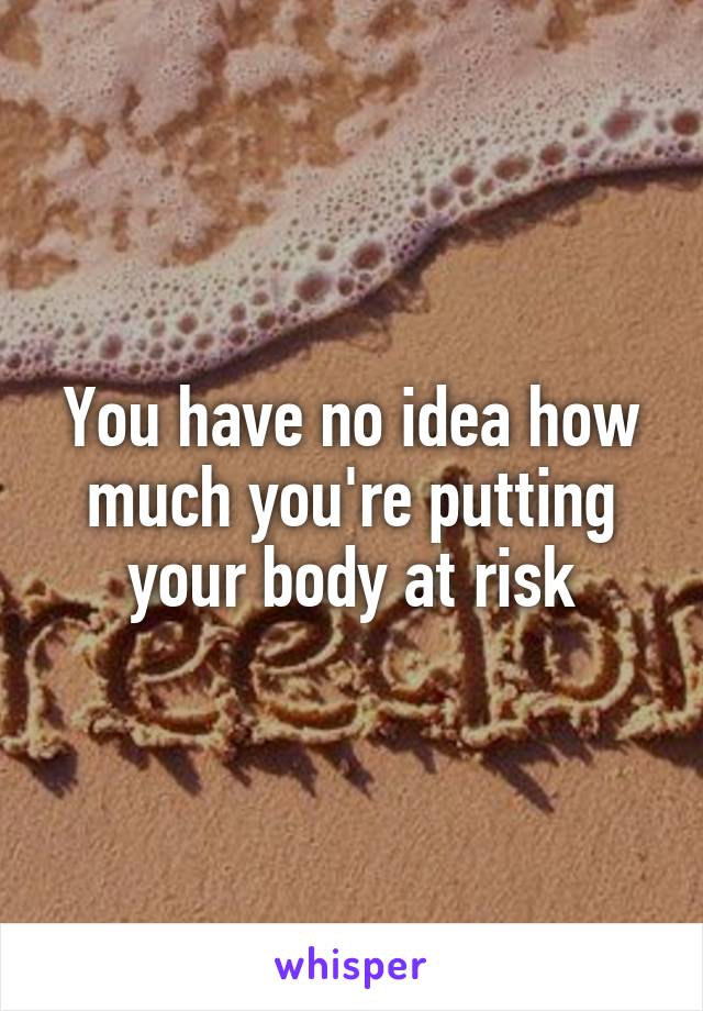 You have no idea how much you're putting your body at risk