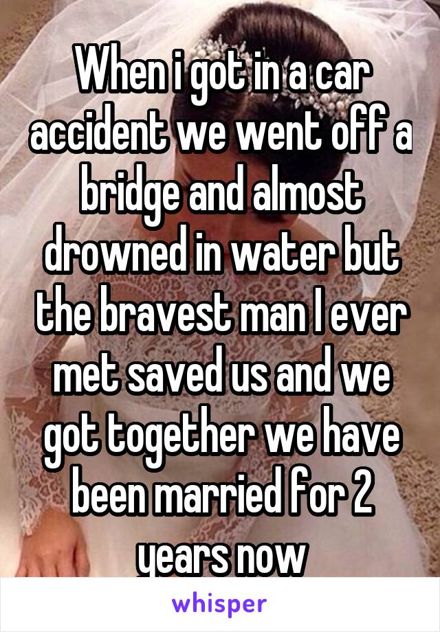 When i got in a car accident we went off a bridge and almost drowned in water but the bravest man I ever met saved us and we got together we have been married for 2 years now