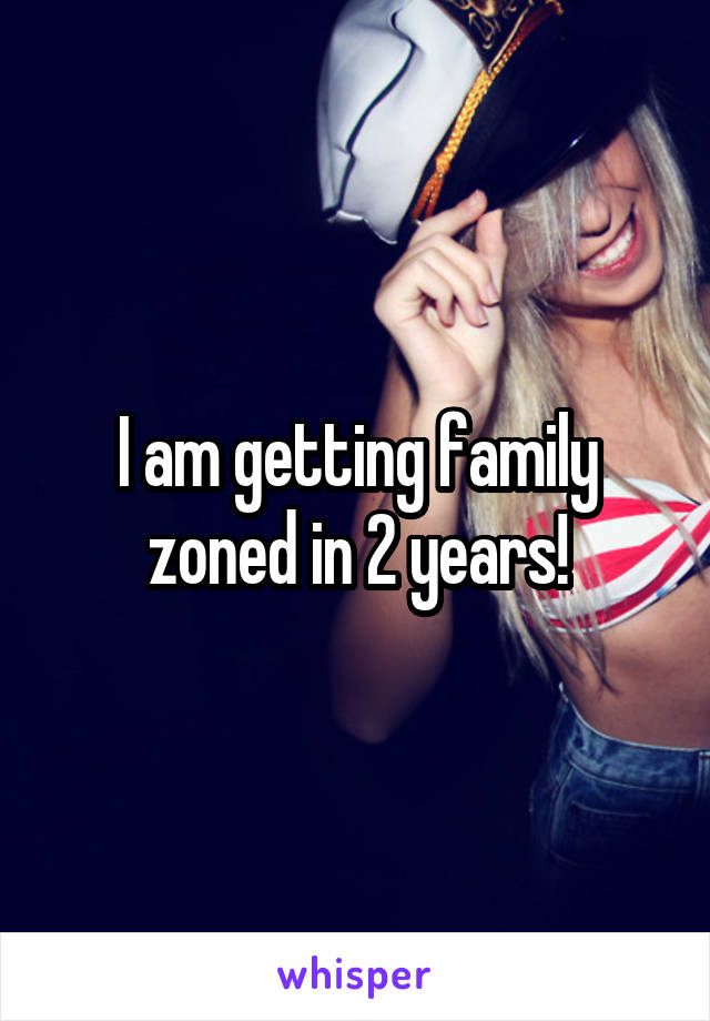 I am getting family zoned in 2 years!