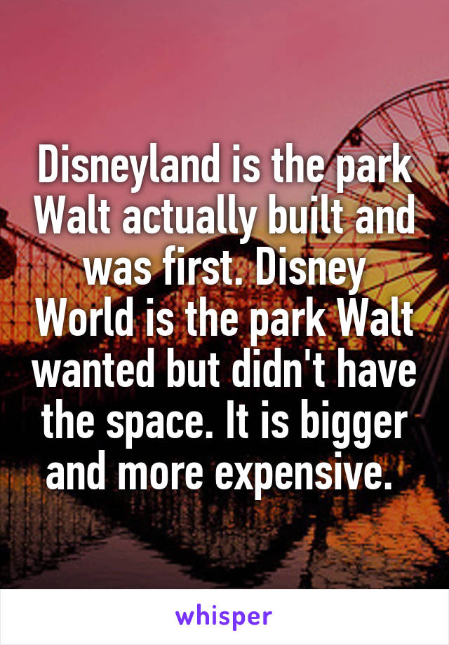 Disneyland is the park Walt actually built and was first. Disney World is the park Walt wanted but didn't have the space. It is bigger and more expensive. 