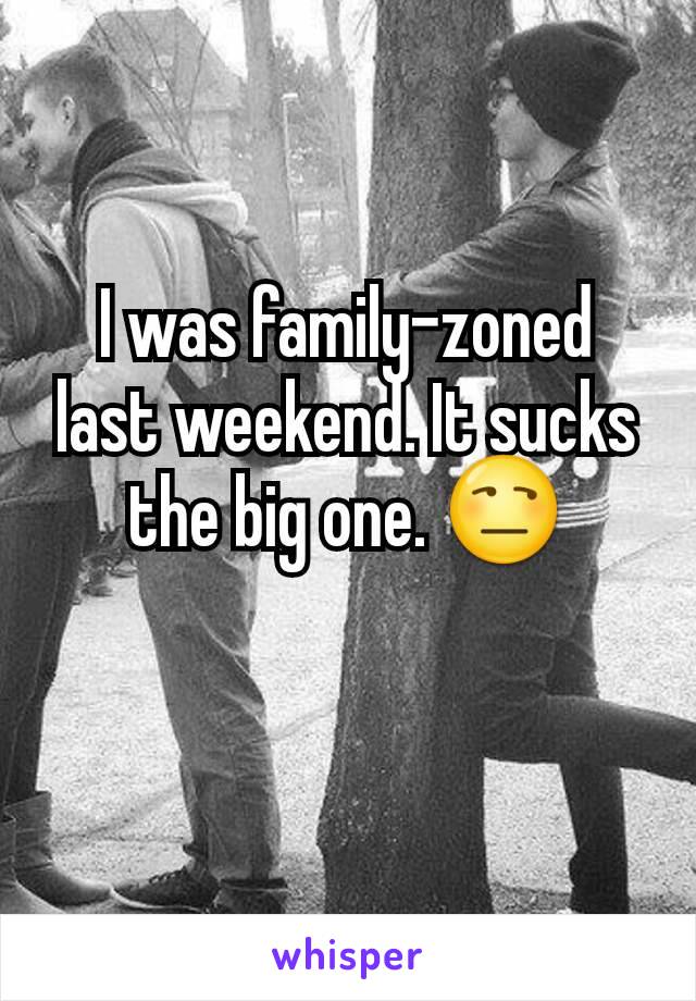 I was family-zoned last weekend. It sucks the big one. 😒
