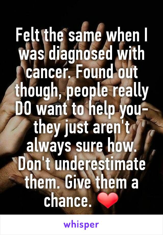Felt the same when I was diagnosed with cancer. Found out though, people really DO want to help you- they just aren't always sure how. Don't underestimate them. Give them a chance. ❤