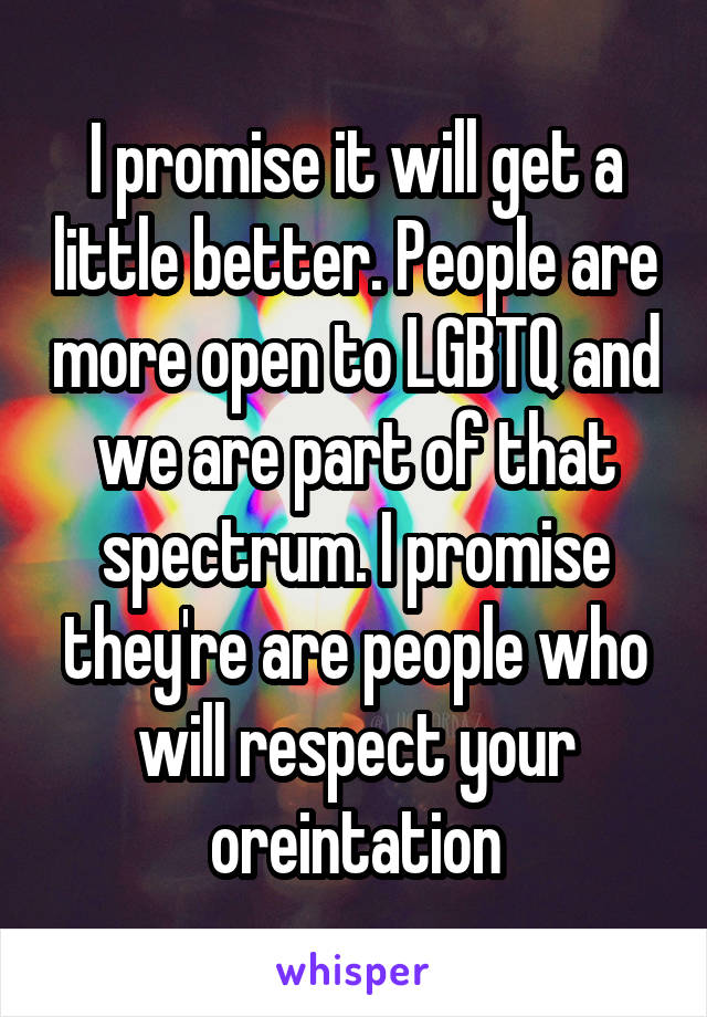 I promise it will get a little better. People are more open to LGBTQ and we are part of that spectrum. I promise they're are people who will respect your oreintation