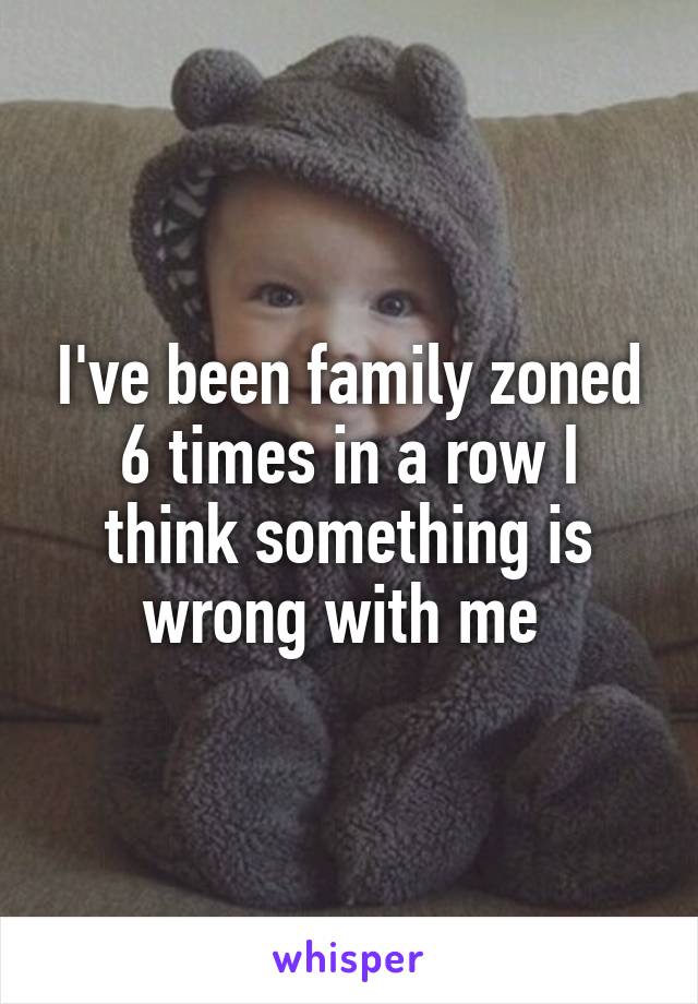 I've been family zoned 6 times in a row I think something is wrong with me 