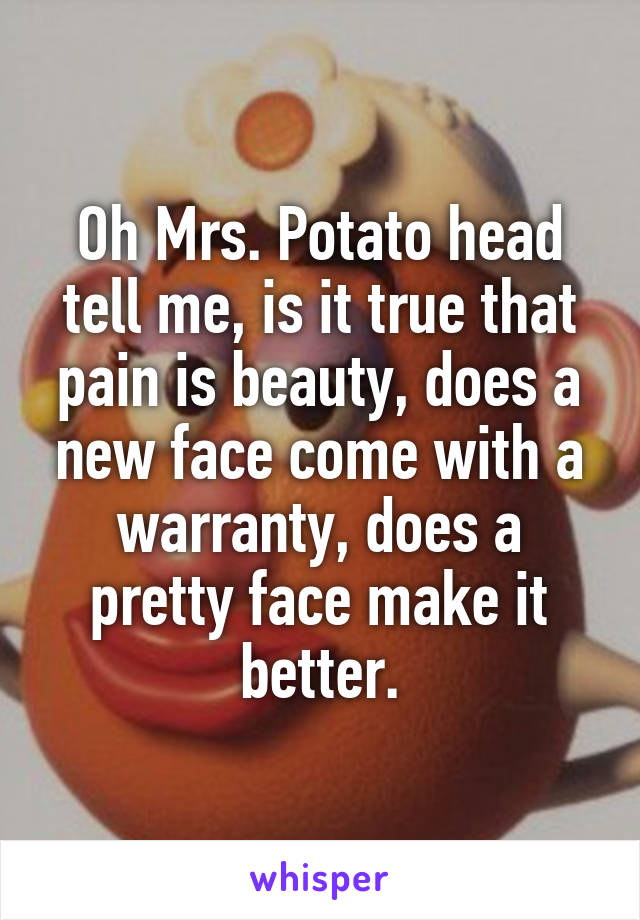 Oh Mrs. Potato head tell me, is it true that pain is beauty, does a new face come with a warranty, does a pretty face make it better.
