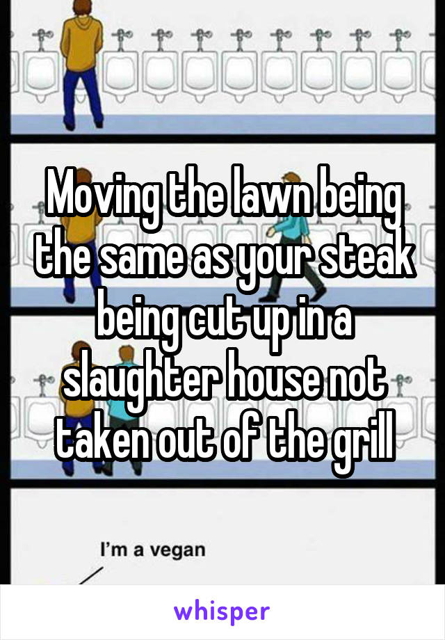 Moving the lawn being the same as your steak being cut up in a slaughter house not taken out of the grill