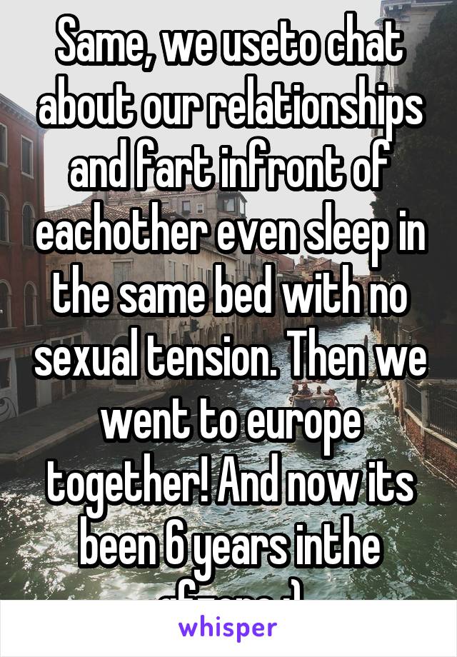 Same, we useto chat about our relationships and fart infront of eachother even sleep in the same bed with no sexual tension. Then we went to europe together! And now its been 6 years inthe gfzone ;)