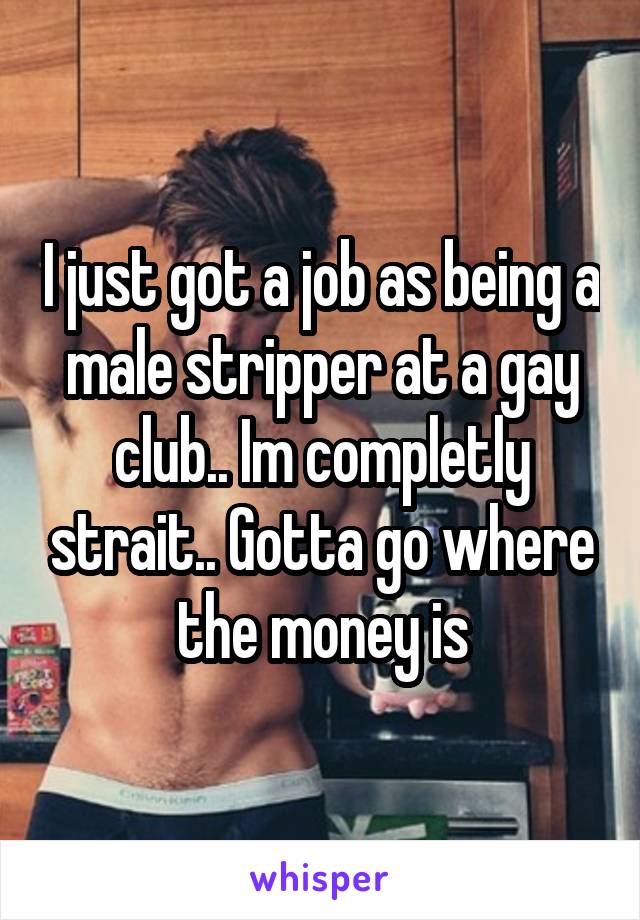 I just got a job as being a male stripper at a gay club.. Im completly strait.. Gotta go where the money is