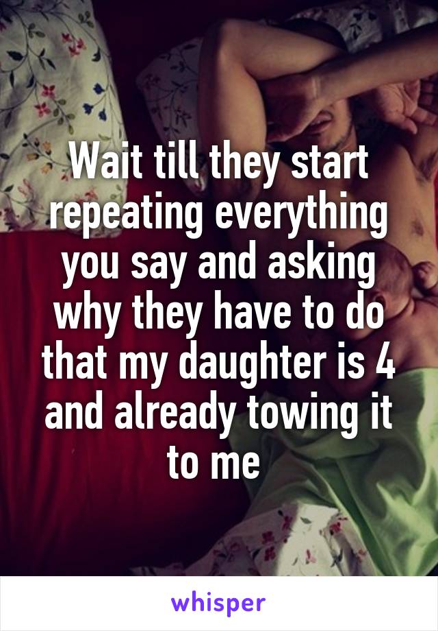 Wait till they start repeating everything you say and asking why they have to do that my daughter is 4 and already towing it to me 