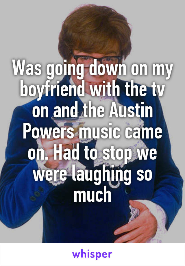 Was going down on my boyfriend with the tv on and the Austin Powers music came on. Had to stop we were laughing so much
