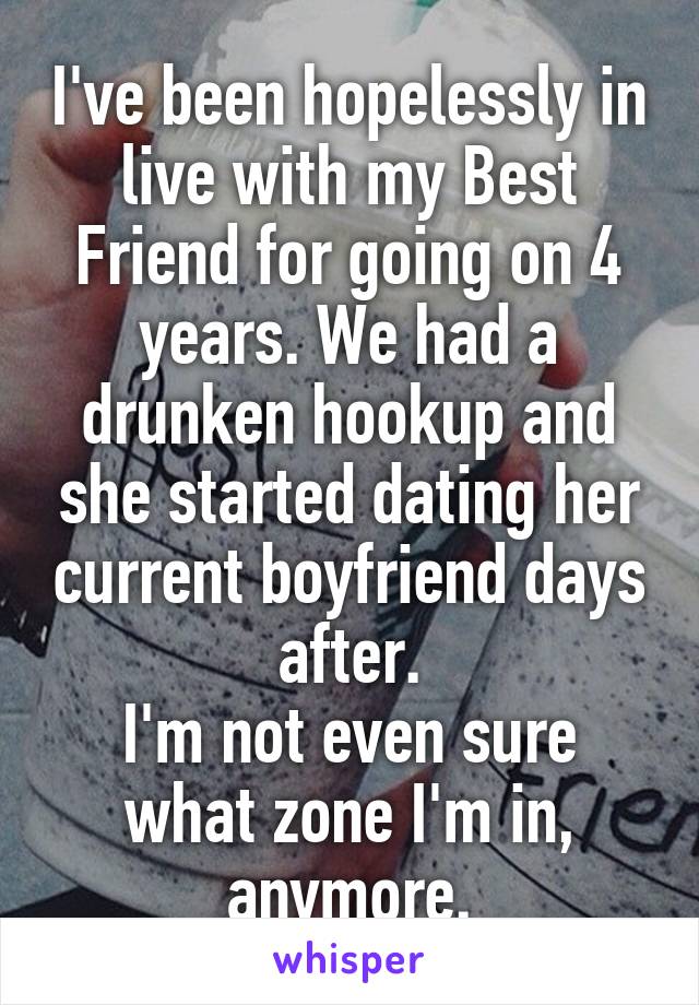 I've been hopelessly in live with my Best Friend for going on 4 years. We had a drunken hookup and she started dating her current boyfriend days after.
I'm not even sure what zone I'm in, anymore.
